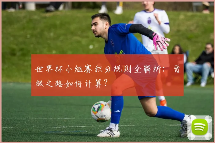世界杯小组赛积分规则全解析：晋级之路如何计算？