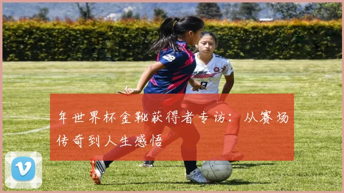年世界杯金靴获得者专访：从赛场传奇到人生感悟
