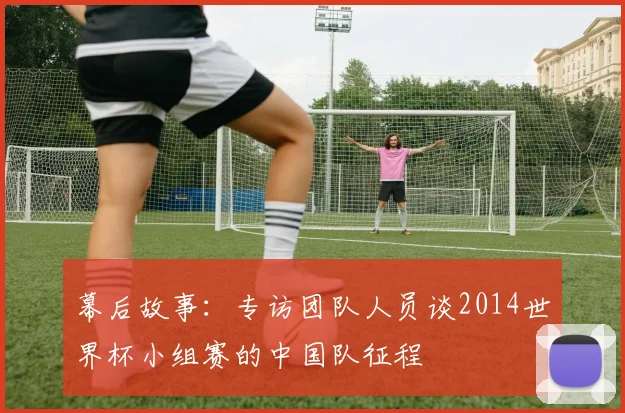 幕后故事:专访团队人员谈2014世界杯小组赛的中国队征程