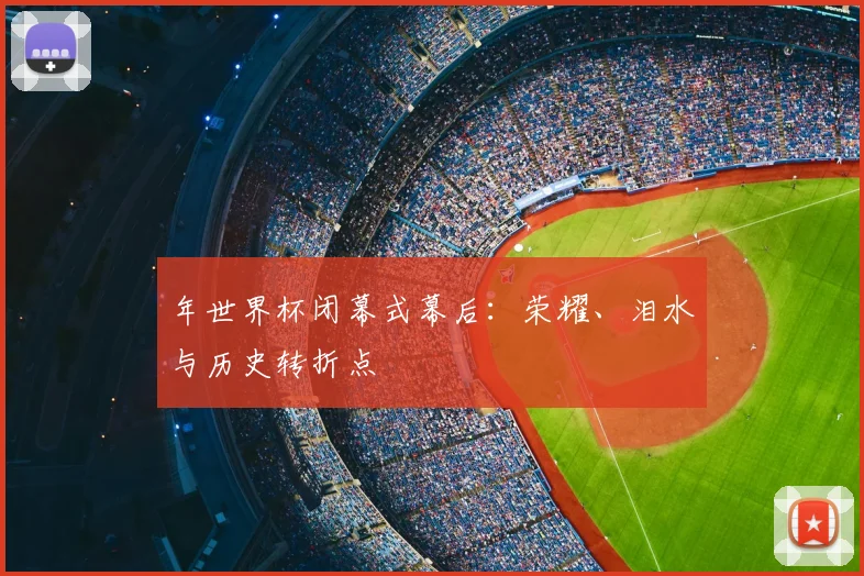 年世界杯闭幕式幕后：荣耀、泪水与历史转折点