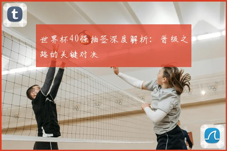 世界杯40强抽签深度解析：晋级之路的关键对决