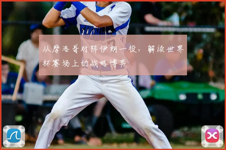 从摩洛哥对阵伊朗一役，解读世界杯赛场上的战略博弈