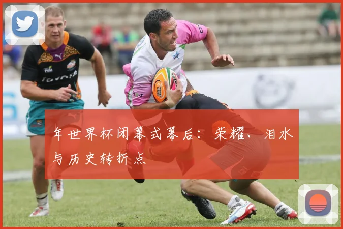 年世界杯闭幕式幕后：荣耀、泪水与历史转折点